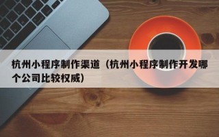 涉县杭州小程序制作渠道（杭州小程序制作开发哪个公司比较权威）