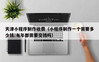 涉县天津小程序制作收费（小程序制作一个需要多少钱!每年都需要交钱吗）